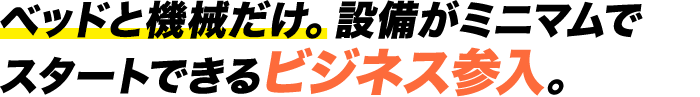 ベッドと機械だけ。設備がミニマムでスタートできるビジネス参入。